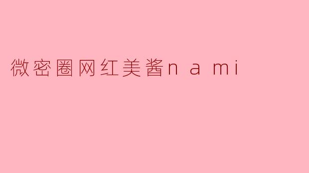 美酱nami在微密圈的内容风格有什么独特之处？