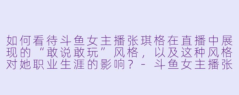 如何看待斗鱼女主播张琪格在直播中展现的“敢说敢玩”风格，以及这种风格对她职业生涯的影响？