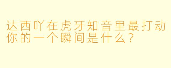 达西吖在虎牙知音里最打动你的一个瞬间是什么？
