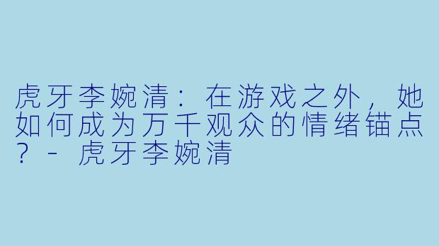 虎牙李婉清：在游戏之外，她如何成为万千观众的情绪锚点？