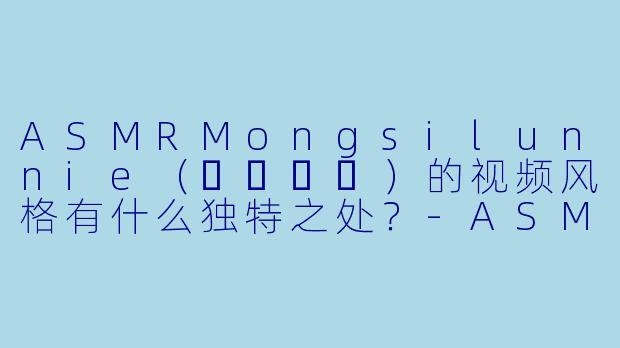 ASMRMongsilunnie（몽실언니）的视频风格有什么独特之处？