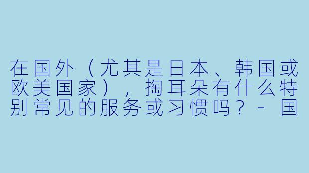 在国外（尤其是日本、韩国或欧美国家），掏耳朵有什么特别常见的服务或习惯吗？