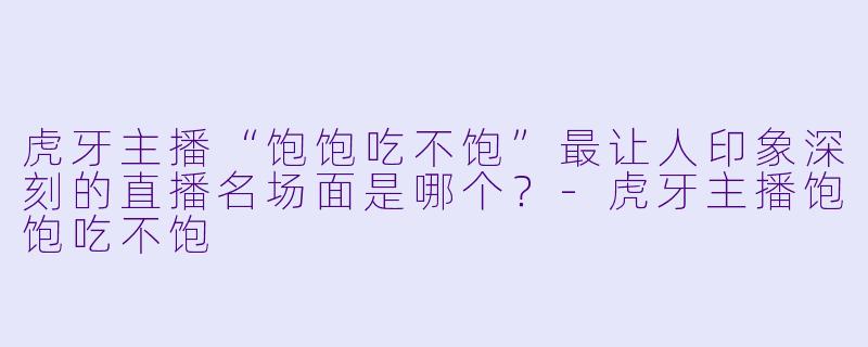 虎牙主播“饱饱吃不饱”最让人印象深刻的直播名场面是哪个？