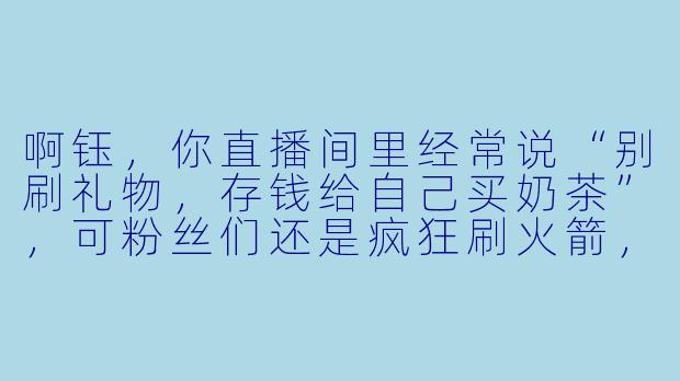 啊钰，你直播间里经常说“别刷礼物，存钱给自己买奶茶”，可粉丝们还是疯狂刷火箭，你是不是偷偷给榜一大哥下蛊了？