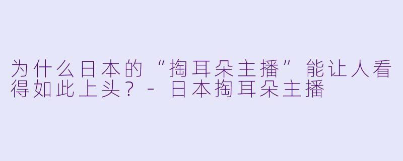 为什么日本的“掏耳朵主播”能让人看得如此上头？