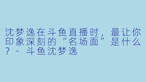 沈梦逸在斗鱼直播时，最让你印象深刻的“名场面”是什么？