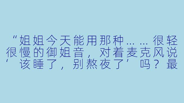 “姐姐今天能用那种……很轻很慢的御姐音，对着麦克风说‘该睡了，别熬夜了’吗？最好带一点气声和耳语感，像贴着耳朵说话那样。”