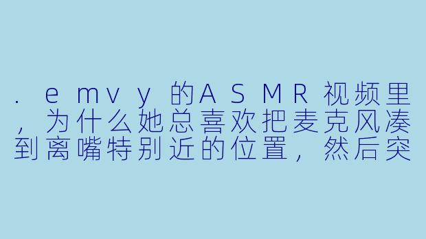 .emvy的ASMR视频里，为什么她总喜欢把麦克风凑到离嘴特别近的位置，然后突然压低声音说“嘘——别动”？
