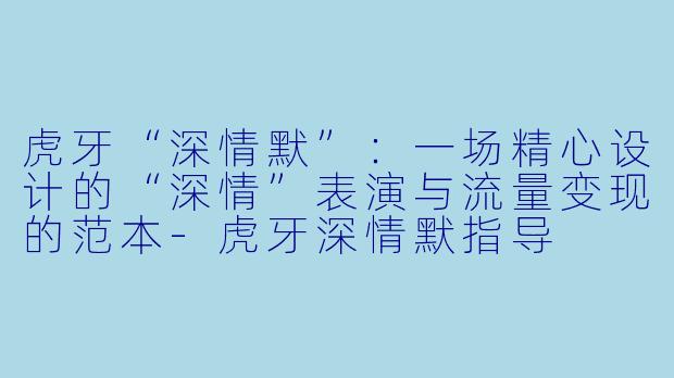 虎牙“深情默”：一场精心设计的“深情”表演与流量变现的范本