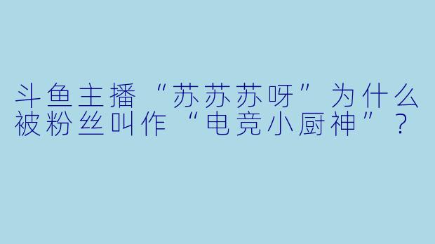 斗鱼主播“苏苏苏呀”为什么被粉丝叫作“电竞小厨神”？