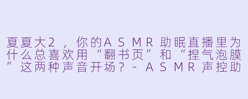 夏夏大2，你的ASMR助眠直播里为什么总喜欢用“翻书页”和“捏气泡膜”这两种声音开场？
