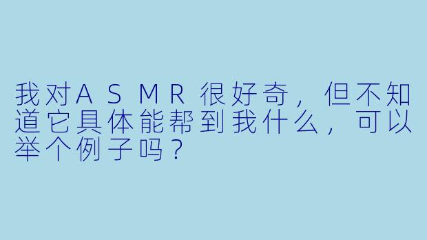 我对ASMR很好奇，但不知道它具体能帮到我什么，可以举个例子吗？