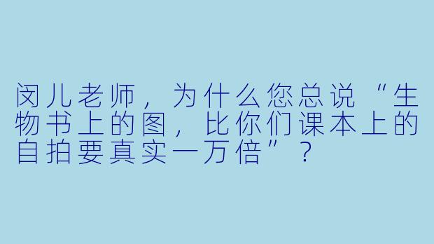 闵儿老师，为什么您总说“生物书上的图，比你们课本上的自拍要真实一万倍”？