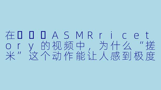 在쌀토리ASMRricetory的视频中，为什么“搓米”这个动作能让人感到极度放松？