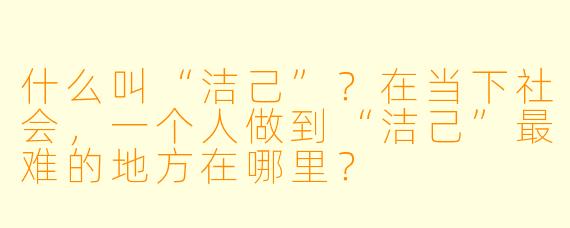什么叫“洁己”？在当下社会，一个人做到“洁己”最难的地方在哪里？
