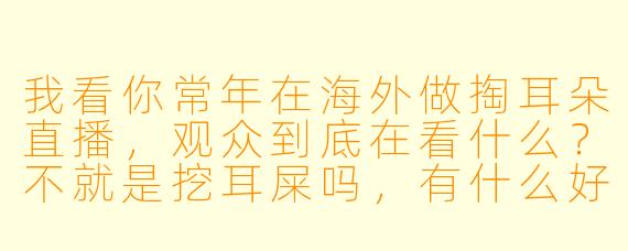 我看你常年在海外做掏耳朵直播，观众到底在看什么？不就是挖耳屎吗，有什么好上头的？