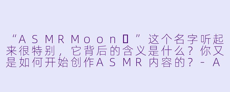 “ASMRMoon달”这个名字听起来很特别，它背后的含义是什么？你又是如何开始创作ASMR内容的？