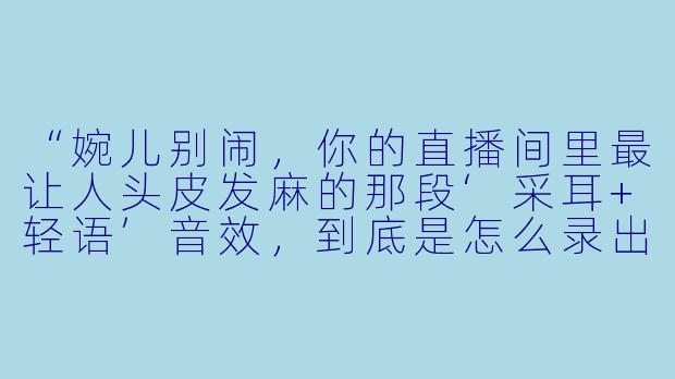 “婉儿别闹，你的直播间里最让人头皮发麻的那段‘采耳+轻语’音效，到底是怎么录出来的？我试过用耳机听，感觉就像有人真的在我耳朵边上吹气，但又听不到任何呼吸的杂音，太神奇了！”