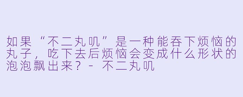 如果“不二丸叽”是一种能吞下烦恼的丸子，吃下去后烦恼会变成什么形状的泡泡飘出来？