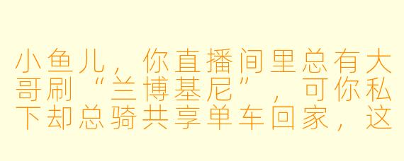 小鱼儿，你直播间里总有大哥刷“兰博基尼”，可你私下却总骑共享单车回家，这不矛盾吗？