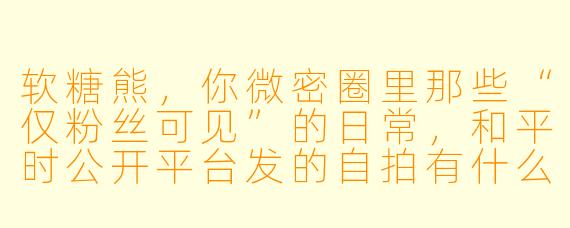 软糖熊，你微密圈里那些“仅粉丝可见”的日常，和平时公开平台发的自拍有什么区别？是不是藏着什么不能明说的福利？