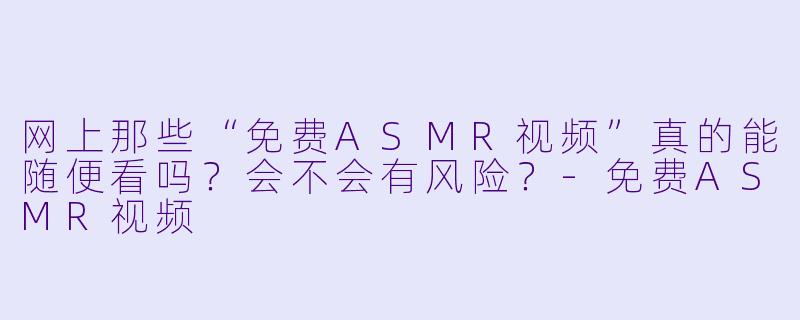 网上那些“免费ASMR视频”真的能随便看吗？会不会有风险？